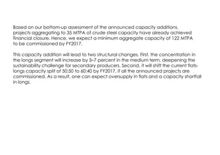 Based on our bottom-up assessment of the announced capacity additions,
projects aggregating to 35 MTPA of crude steel capacity have already achieved
financial closure. Hence, we expect a minimum aggregate capacity of 122 MTPA
to be commissioned by FY2017.
This capacity addition will lead to two structural changes. First, the concentration in
the longs segment will increase by 5–7 percent in the medium term, deepening the
sustainability challenge for secondary producers. Second, it will shift the current flats-
longs capacity split of 50:50 to 60:40 by FY2017, if all the announced projects are
commissioned. As a result, one can expect oversupply in flats and a capacity shortfall
in longs.
 