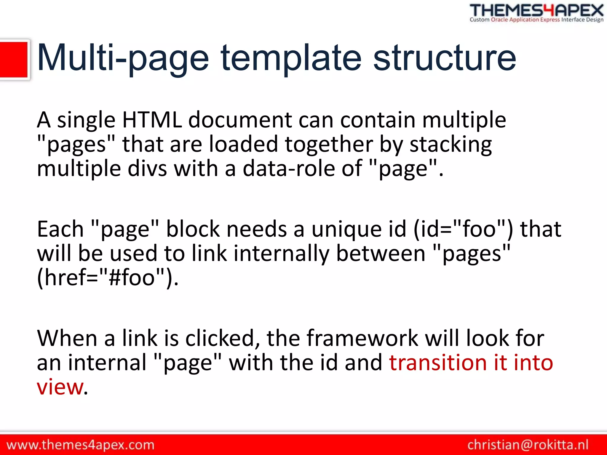Multi-page template structure
A single HTML document can contain multiple
"pages" that are loaded together by stacking
multiple divs with a data-role of "page".
Each "page" block needs a unique id (id="foo") that
will be used to link internally between "pages"
(href="#foo").
When a link is clicked, the framework will look for
an internal "page" with the id and transition it into
view.
 