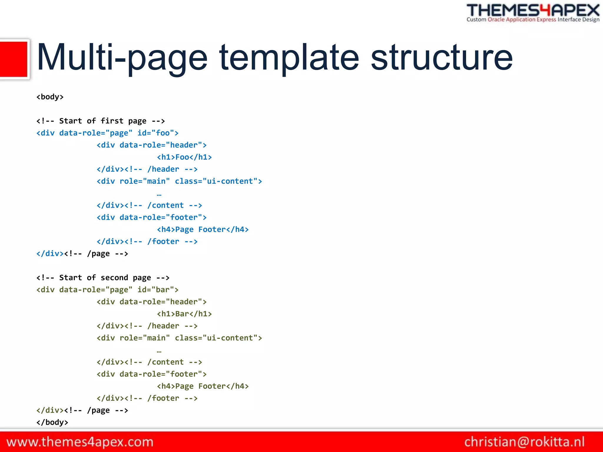 Multi-page template structure
<body>
<!-- Start of first page -->
<div data-role="page" id="foo">
<div data-role="header">
<h1>Foo</h1>
</div><!-- /header -->
<div role="main" class="ui-content">
…
</div><!-- /content -->
<div data-role="footer">
<h4>Page Footer</h4>
</div><!-- /footer -->
</div><!-- /page -->
<!-- Start of second page -->
<div data-role="page" id="bar">
<div data-role="header">
<h1>Bar</h1>
</div><!-- /header -->
<div role="main" class="ui-content">
…
</div><!-- /content -->
<div data-role="footer">
<h4>Page Footer</h4>
</div><!-- /footer -->
</div><!-- /page -->
</body>
 
