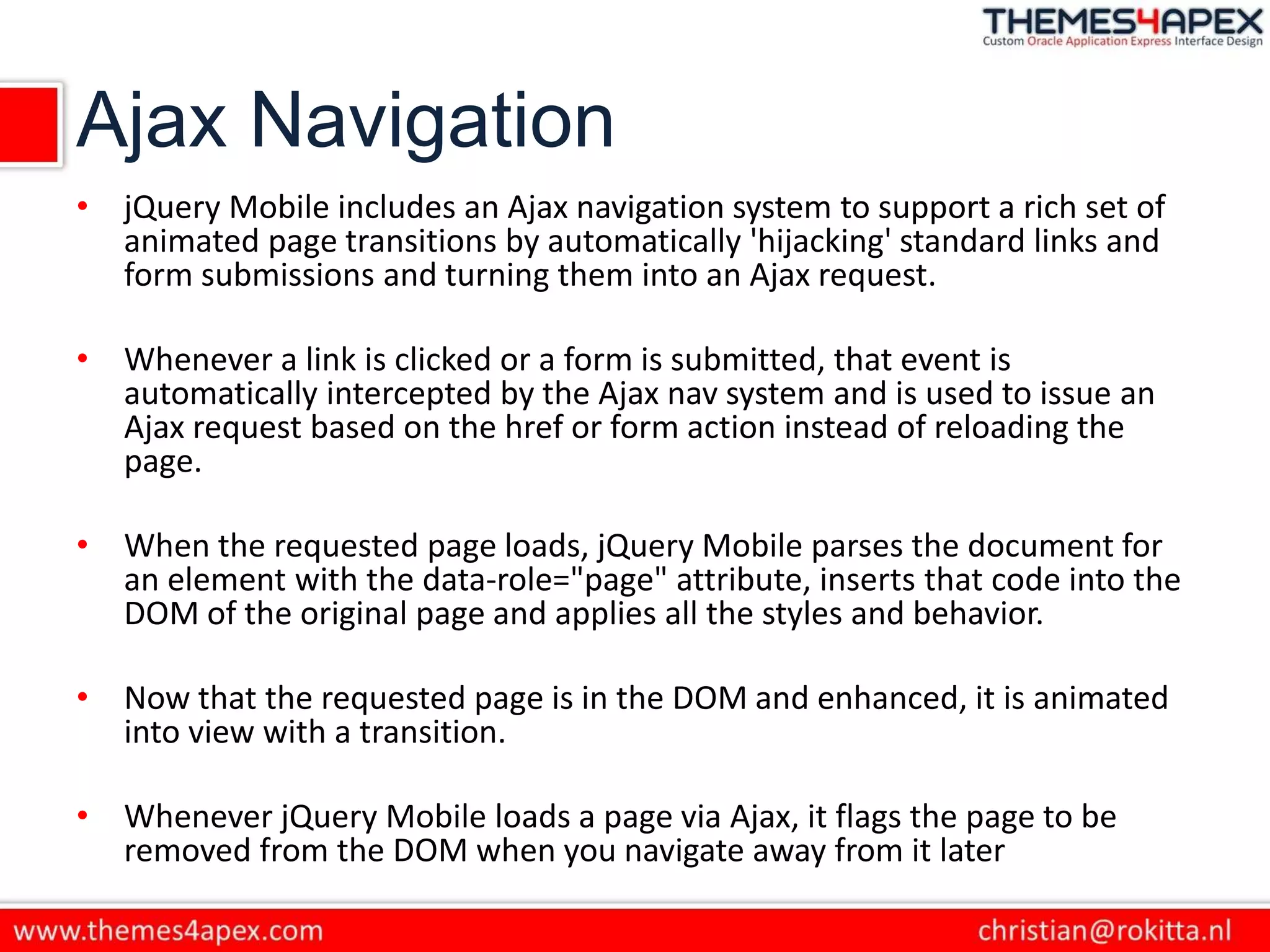 Ajax Navigation
• jQuery Mobile includes an Ajax navigation system to support a rich set of
animated page transitions by automatically 'hijacking' standard links and
form submissions and turning them into an Ajax request.
• Whenever a link is clicked or a form is submitted, that event is
automatically intercepted by the Ajax nav system and is used to issue an
Ajax request based on the href or form action instead of reloading the
page.
• When the requested page loads, jQuery Mobile parses the document for
an element with the data-role="page" attribute, inserts that code into the
DOM of the original page and applies all the styles and behavior.
• Now that the requested page is in the DOM and enhanced, it is animated
into view with a transition.
• Whenever jQuery Mobile loads a page via Ajax, it flags the page to be
removed from the DOM when you navigate away from it later
 