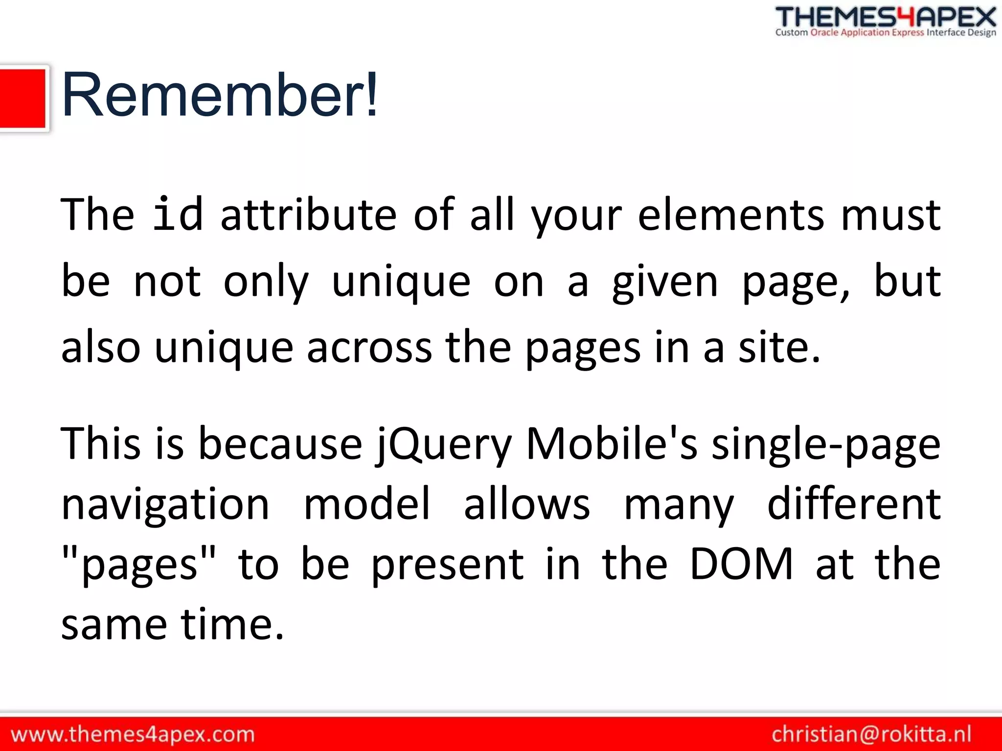 Remember!
The id attribute of all your elements must
be not only unique on a given page, but
also unique across the pages in a site.
This is because jQuery Mobile's single-page
navigation model allows many different
"pages" to be present in the DOM at the
same time.
 