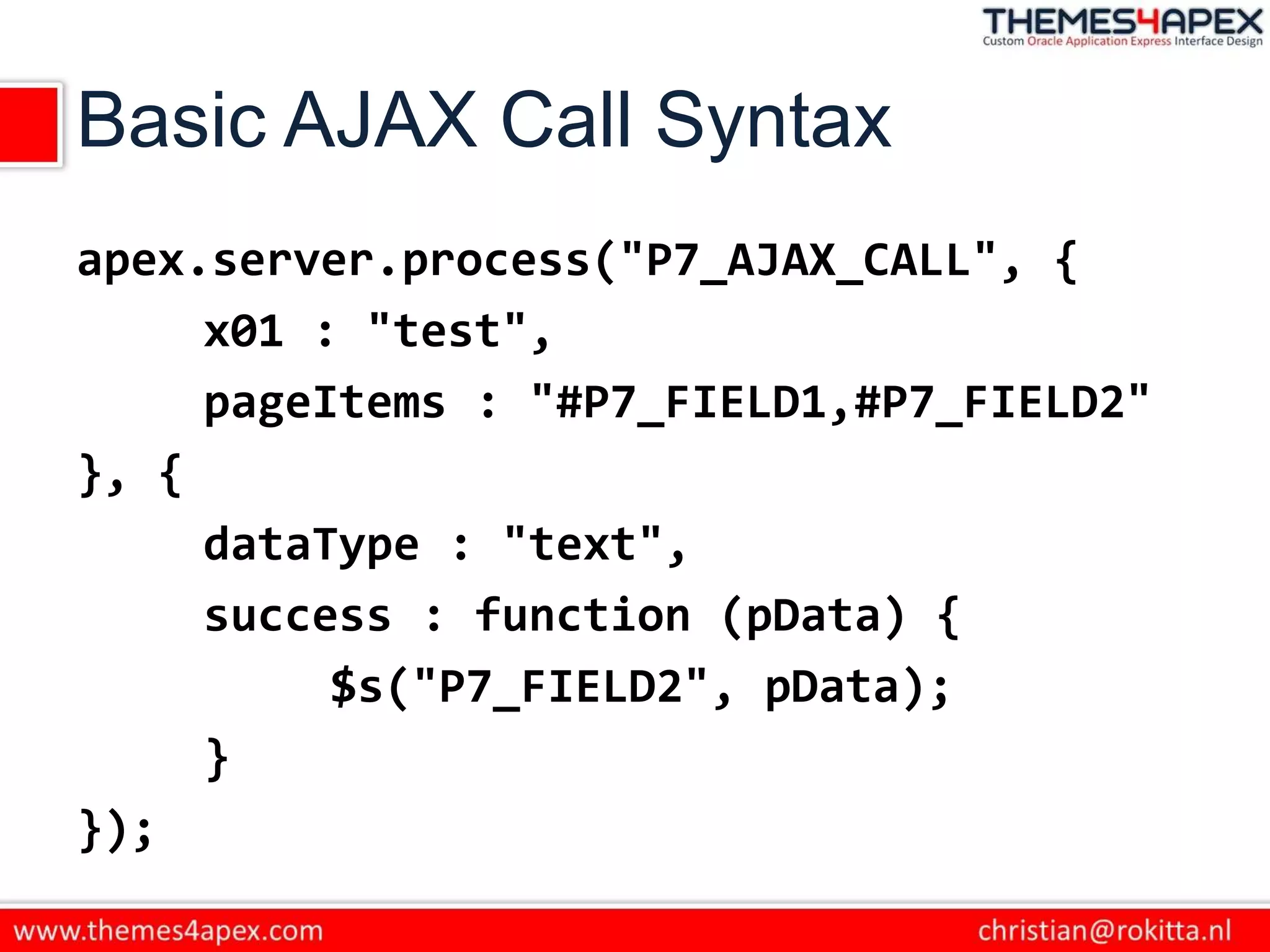 Basic AJAX Call Syntax
apex.server.process("P7_AJAX_CALL", {
x01 : "test",
pageItems : "#P7_FIELD1,#P7_FIELD2"
}, {
dataType : "text",
success : function (pData) {
$s("P7_FIELD2", pData);
}
});
 