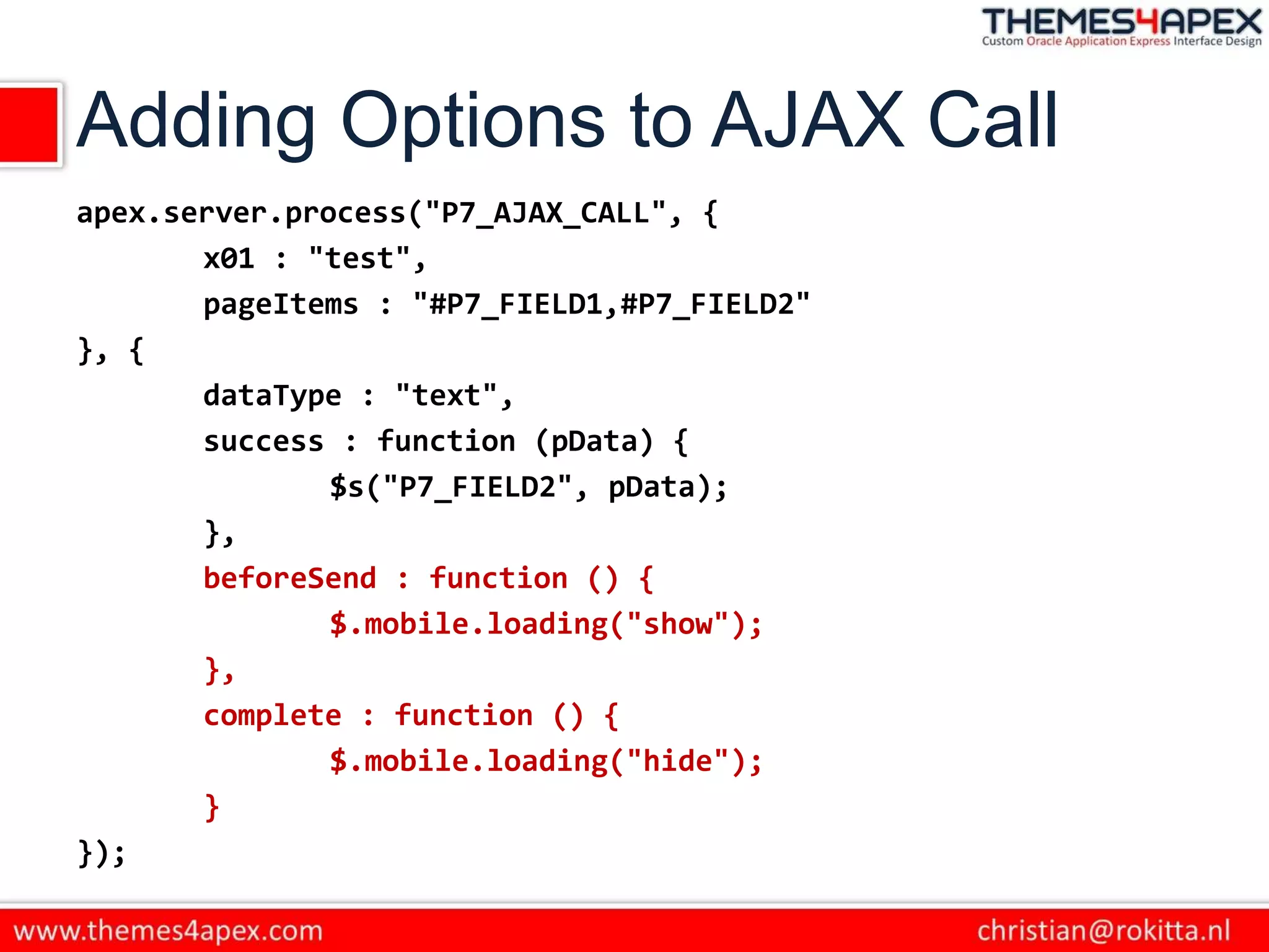 Adding Options to AJAX Call
apex.server.process("P7_AJAX_CALL", {
x01 : "test",
pageItems : "#P7_FIELD1,#P7_FIELD2"
}, {
dataType : "text",
success : function (pData) {
$s("P7_FIELD2", pData);
},
beforeSend : function () {
$.mobile.loading("show");
},
complete : function () {
$.mobile.loading("hide");
}
});
 