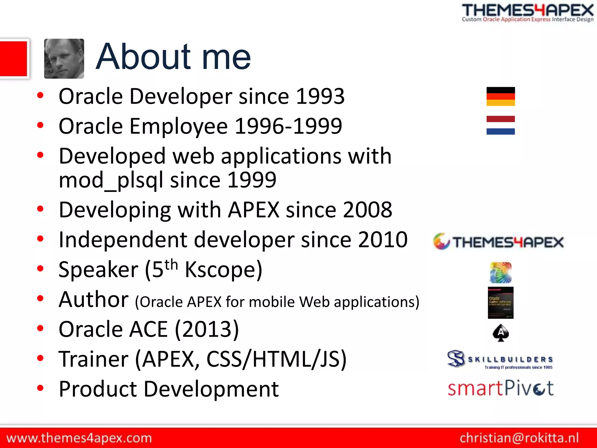 About me
• Oracle Developer since 1993
• Oracle Employee 1996-1999
• Developed web applications with
mod_plsql since 1999
• Developing with APEX since 2008
• Independent developer since 2010
• Speaker (5th Kscope)
• Author (Oracle APEX for mobile Web applications)
• Oracle ACE (2013)
• Trainer (APEX, CSS/HTML/JS)
• Product Development
 