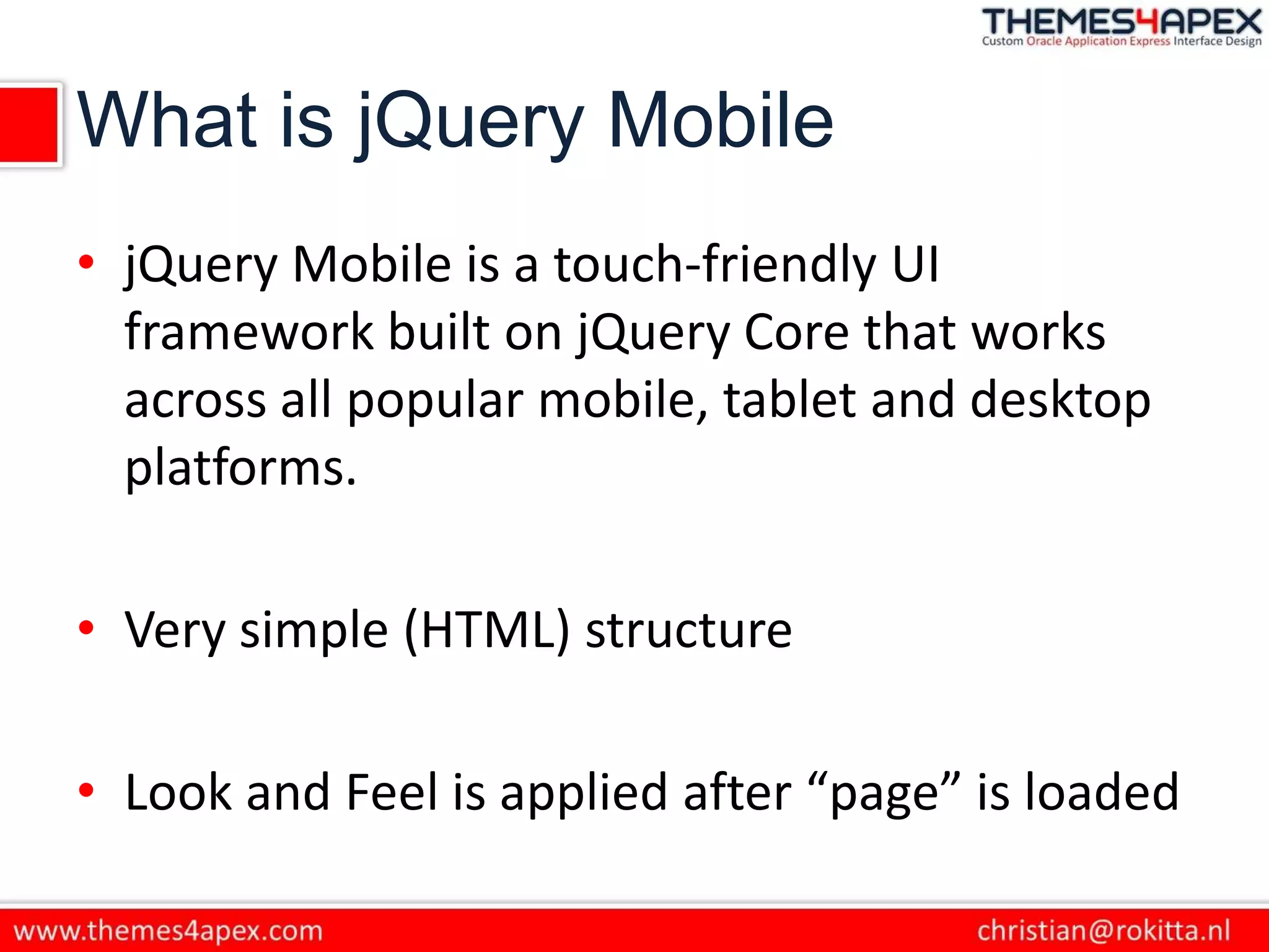 What is jQuery Mobile
• jQuery Mobile is a touch-friendly UI
framework built on jQuery Core that works
across all popular mobile, tablet and desktop
platforms.
• Very simple (HTML) structure
• Look and Feel is applied after “page” is loaded
 