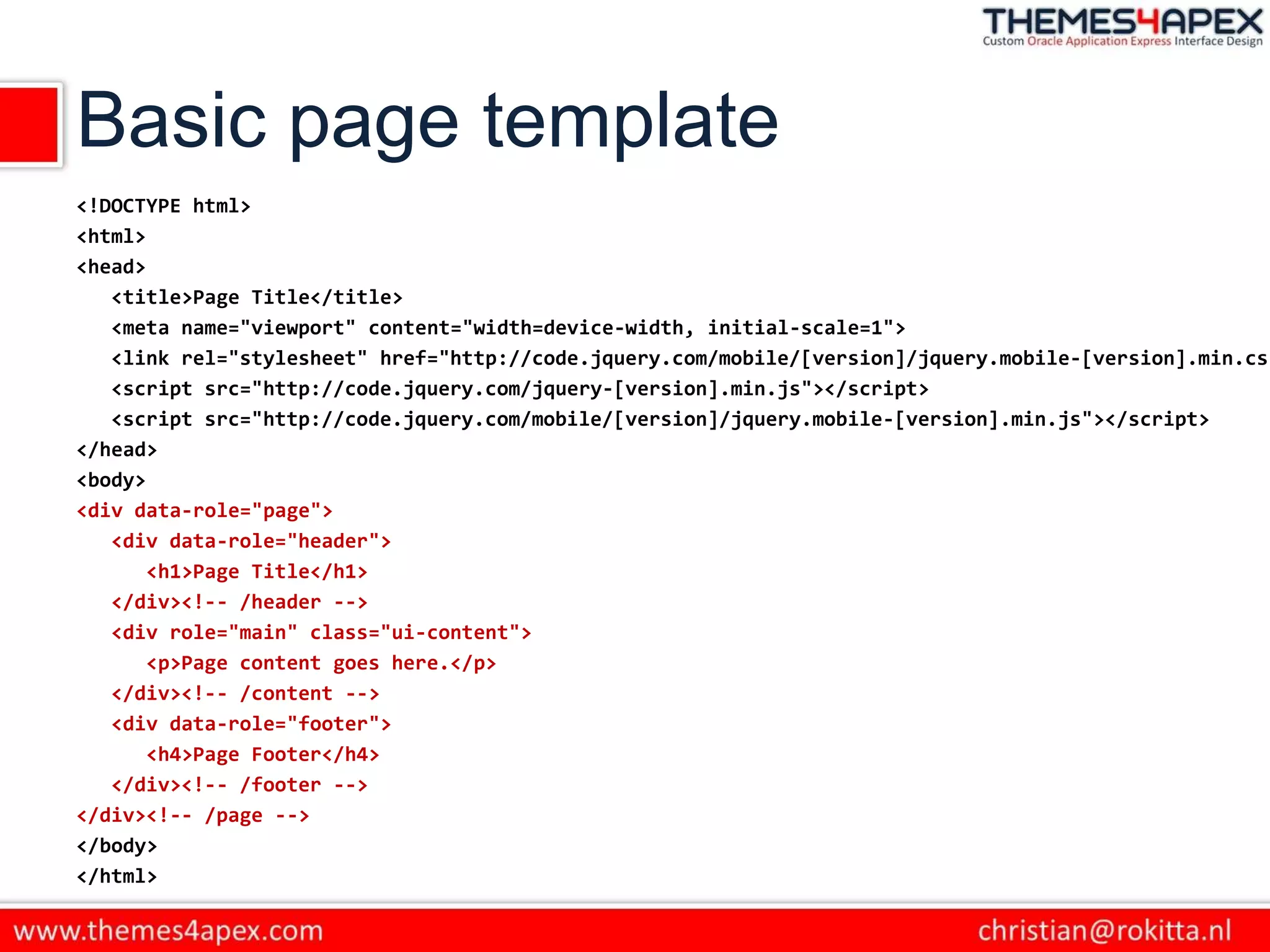 Basic page template
<!DOCTYPE html>
<html>
<head>
<title>Page Title</title>
<meta name="viewport" content="width=device-width, initial-scale=1">
<link rel="stylesheet" href="http://code.jquery.com/mobile/[version]/jquery.mobile-[version].min.css
<script src="http://code.jquery.com/jquery-[version].min.js"></script>
<script src="http://code.jquery.com/mobile/[version]/jquery.mobile-[version].min.js"></script>
</head>
<body>
<div data-role="page">
<div data-role="header">
<h1>Page Title</h1>
</div><!-- /header -->
<div role="main" class="ui-content">
<p>Page content goes here.</p>
</div><!-- /content -->
<div data-role="footer">
<h4>Page Footer</h4>
</div><!-- /footer -->
</div><!-- /page -->
</body>
</html>
 