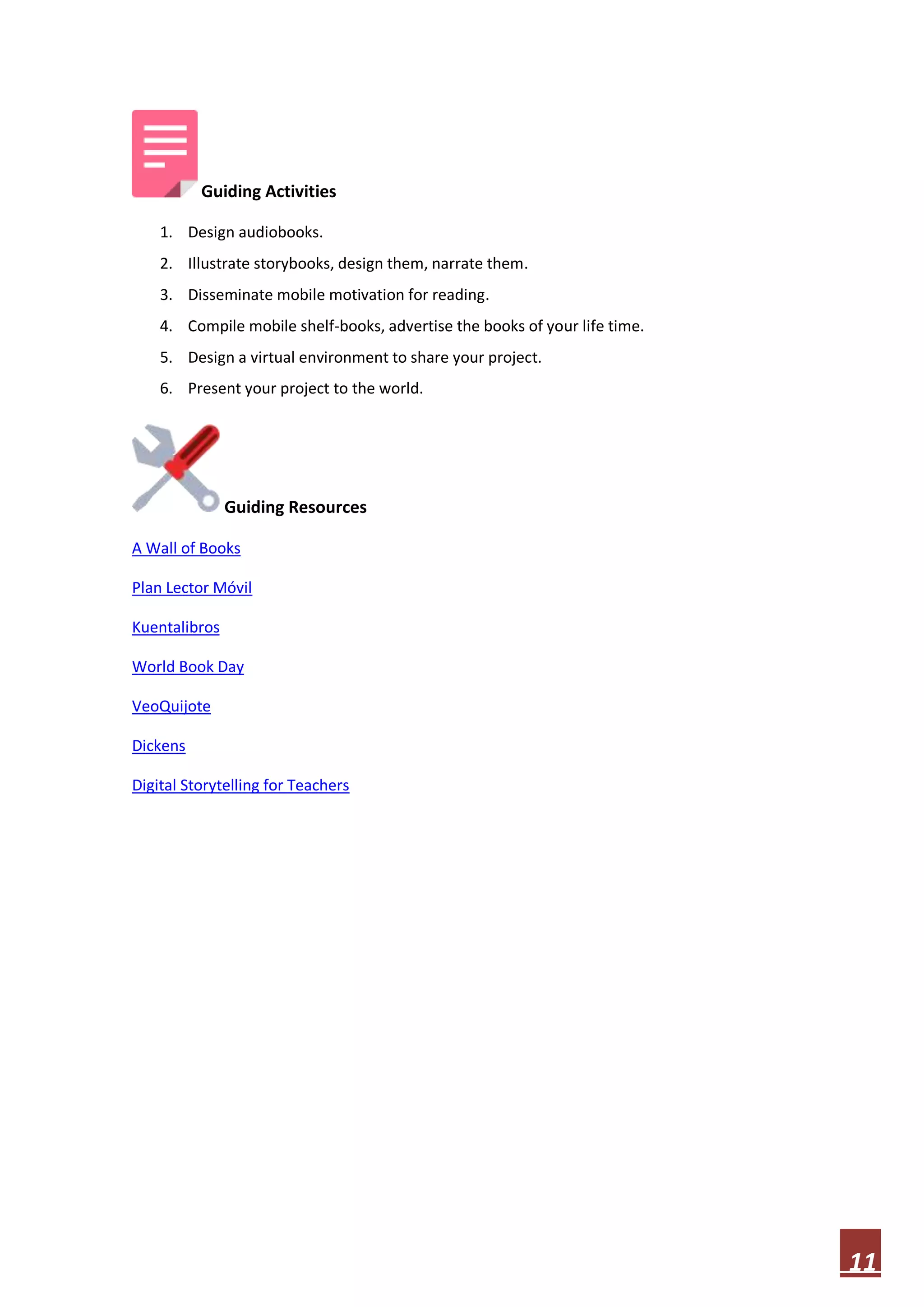 Guiding Activities
1. Design audiobooks.
2. Illustrate storybooks, design them, narrate them.
3. Disseminate mobile motivation for reading.
4. Compile mobile shelf-books, advertise the books of your life time.
5. Design a virtual environment to share your project.
6. Present your project to the world.

Guiding Resources
A Wall of Books
Plan Lector Móvil
Kuentalibros
World Book Day
VeoQuijote
Dickens
Digital Storytelling for Teachers

11

 
