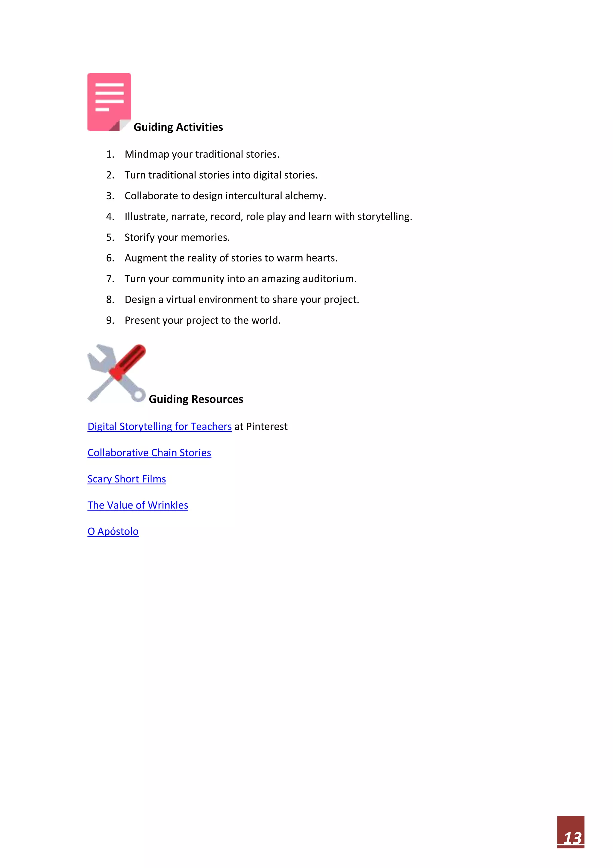 Guiding Activities
1. Mindmap your traditional stories.
2. Turn traditional stories into digital stories.
3. Collaborate to design intercultural alchemy.
4. Illustrate, narrate, record, role play and learn with storytelling.
5. Storify your memories.
6. Augment the reality of stories to warm hearts.
7. Turn your community into an amazing auditorium.
8. Design a virtual environment to share your project.
9. Present your project to the world.

Guiding Resources
Digital Storytelling for Teachers at Pinterest
Collaborative Chain Stories
Scary Short Films
The Value of Wrinkles
O Apóstolo

13

 