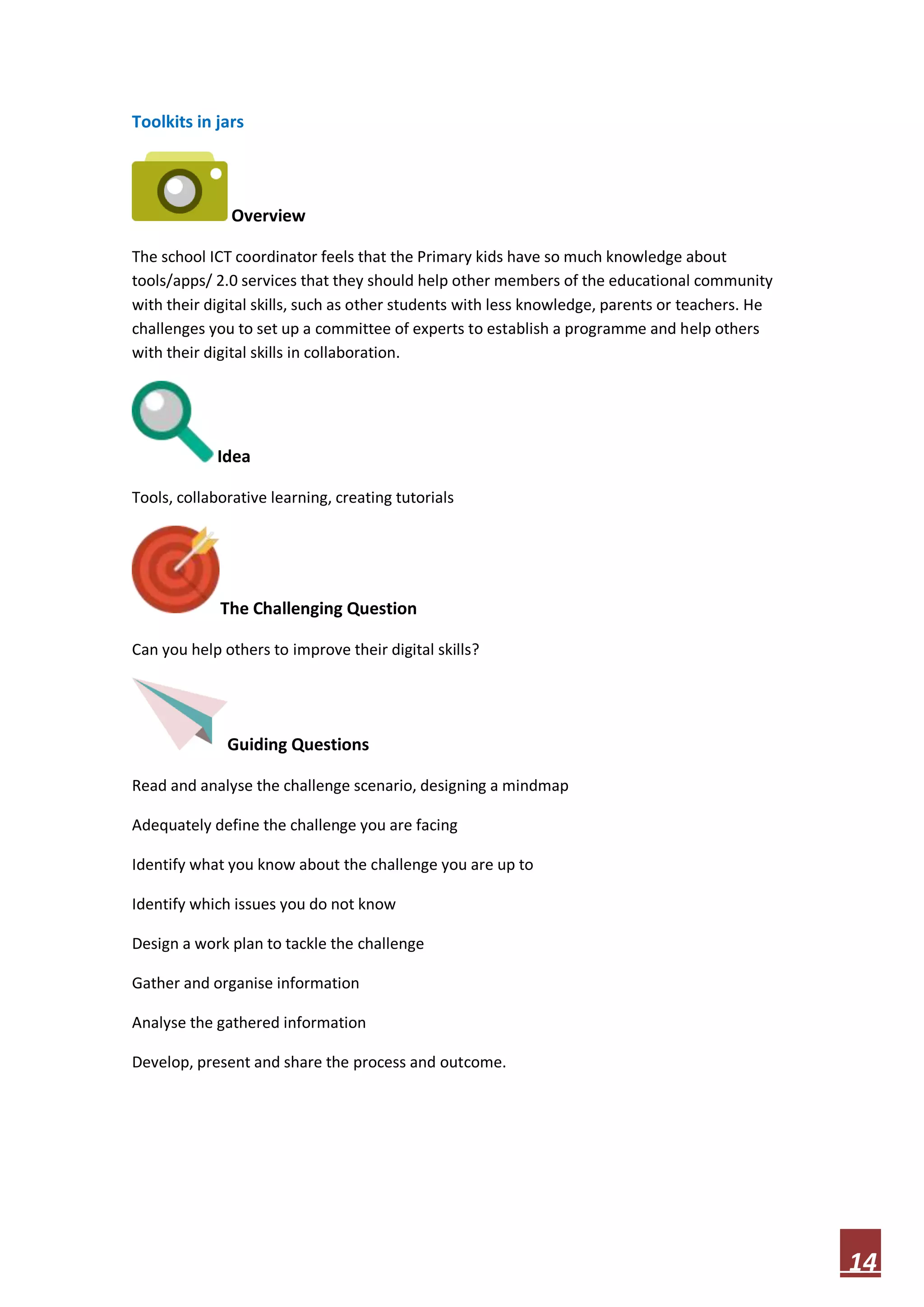 Toolkits in jars

Overview
The school ICT coordinator feels that the Primary kids have so much knowledge about
tools/apps/ 2.0 services that they should help other members of the educational community
with their digital skills, such as other students with less knowledge, parents or teachers. He
challenges you to set up a committee of experts to establish a programme and help others
with their digital skills in collaboration.

Idea
Tools, collaborative learning, creating tutorials

The Challenging Question
Can you help others to improve their digital skills?

Guiding Questions
Read and analyse the challenge scenario, designing a mindmap
Adequately define the challenge you are facing
Identify what you know about the challenge you are up to
Identify which issues you do not know
Design a work plan to tackle the challenge
Gather and organise information
Analyse the gathered information
Develop, present and share the process and outcome.

14

 