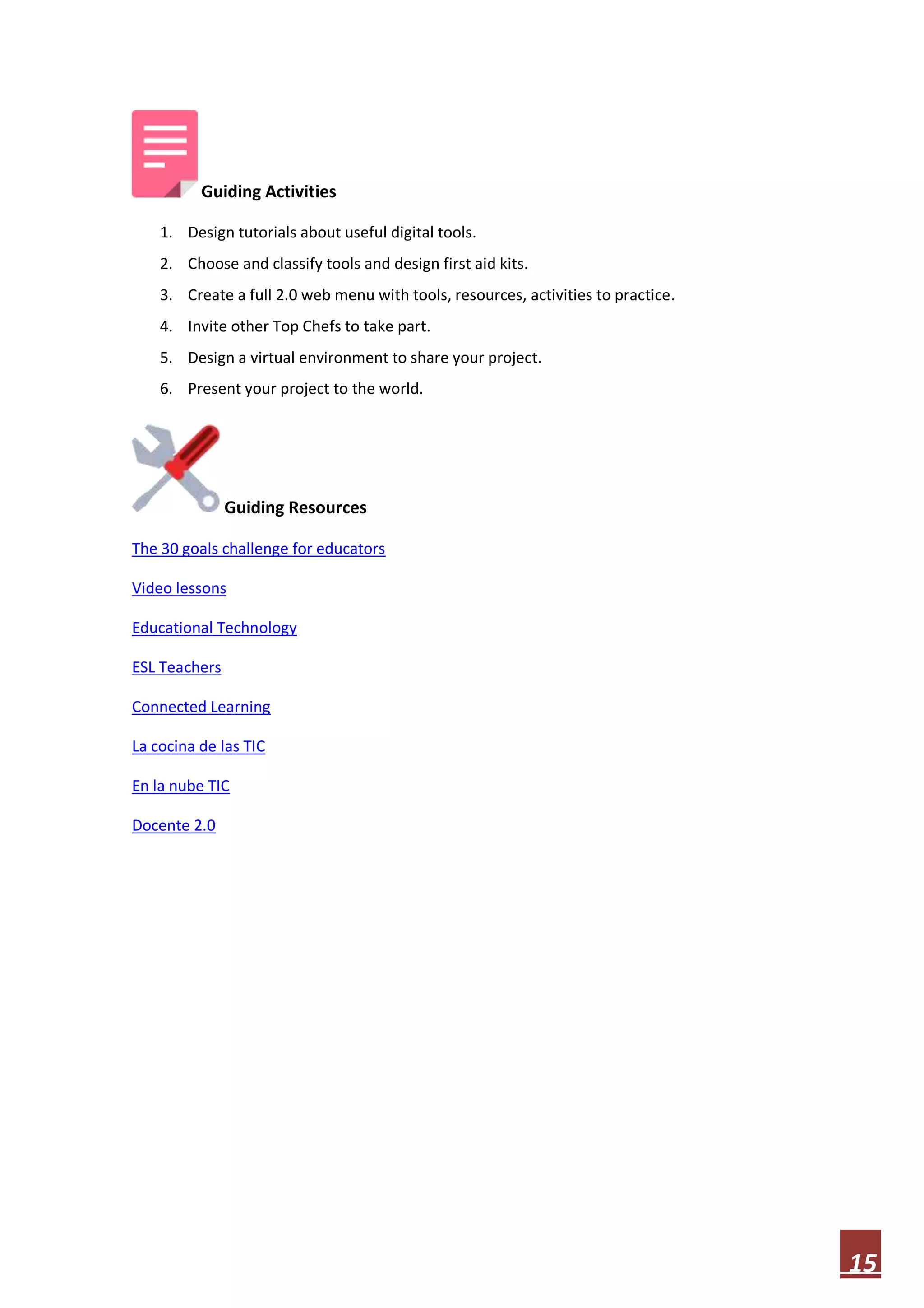Guiding Activities
1. Design tutorials about useful digital tools.
2. Choose and classify tools and design first aid kits.
3. Create a full 2.0 web menu with tools, resources, activities to practice.
4. Invite other Top Chefs to take part.
5. Design a virtual environment to share your project.
6. Present your project to the world.

Guiding Resources
The 30 goals challenge for educators
Video lessons
Educational Technology
ESL Teachers
Connected Learning
La cocina de las TIC
En la nube TIC
Docente 2.0

15

 