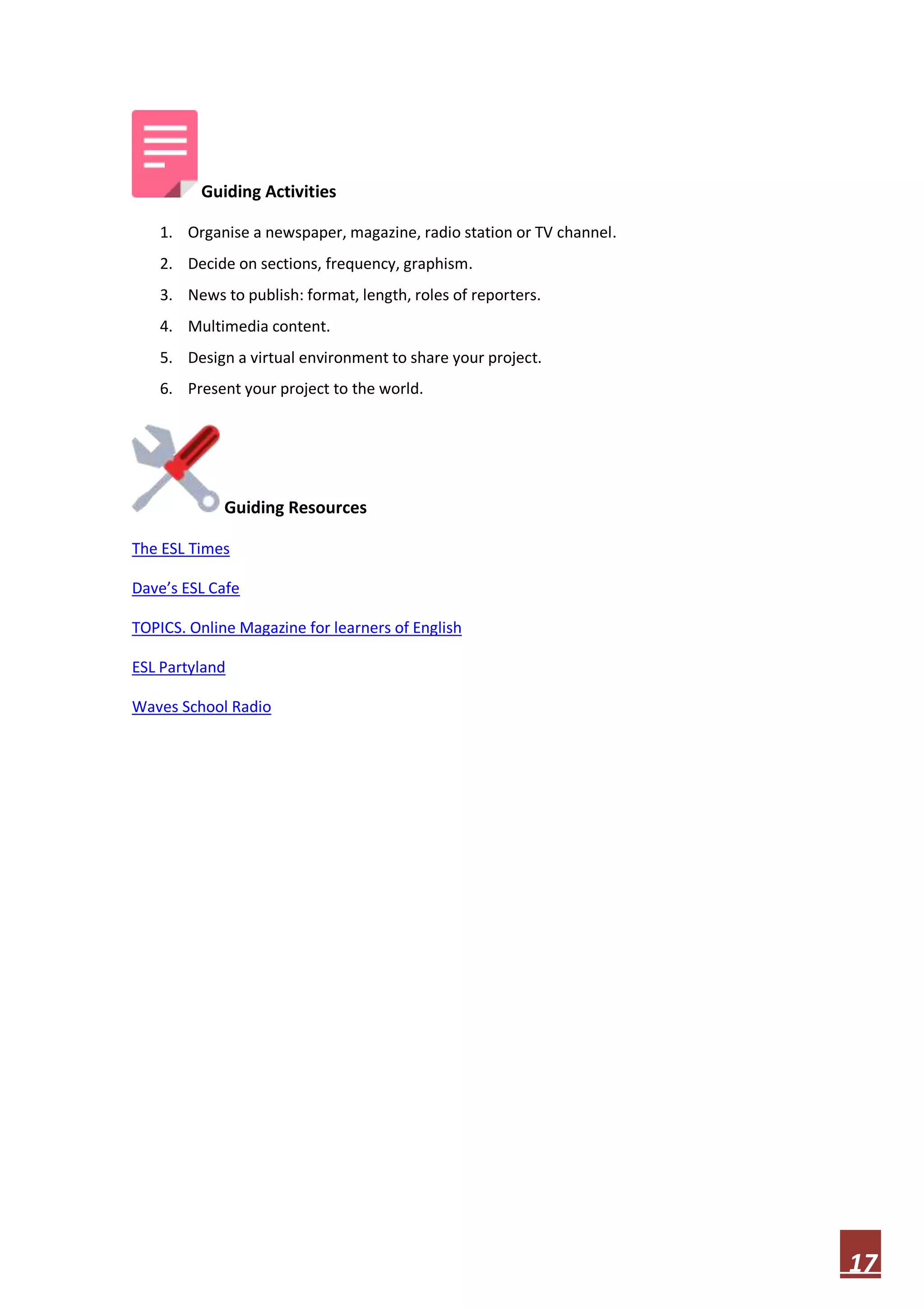Guiding Activities
1. Organise a newspaper, magazine, radio station or TV channel.
2. Decide on sections, frequency, graphism.
3. News to publish: format, length, roles of reporters.
4. Multimedia content.
5. Design a virtual environment to share your project.
6. Present your project to the world.

Guiding Resources
The ESL Times
Dave’s ESL Cafe
TOPICS. Online Magazine for learners of English
ESL Partyland
Waves School Radio

17

 