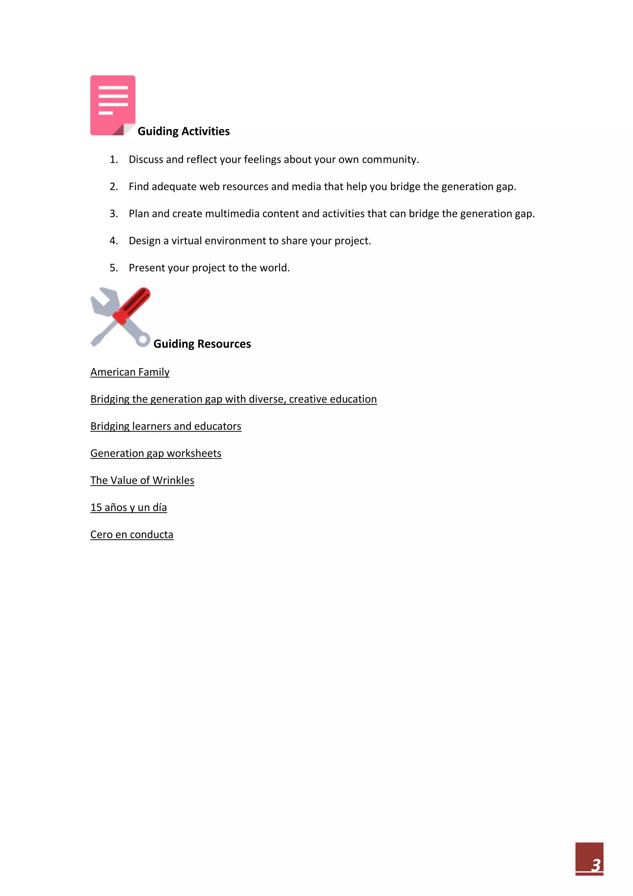Guiding Activities
1. Discuss and reflect your feelings about your own community.
2. Find adequate web resources and media that help you bridge the generation gap.
3. Plan and create multimedia content and activities that can bridge the generation gap.
4. Design a virtual environment to share your project.
5. Present your project to the world.

Guiding Resources
American Family
Bridging the generation gap with diverse, creative education
Bridging learners and educators
Generation gap worksheets
The Value of Wrinkles
15 años y un día
Cero en conducta

3

 