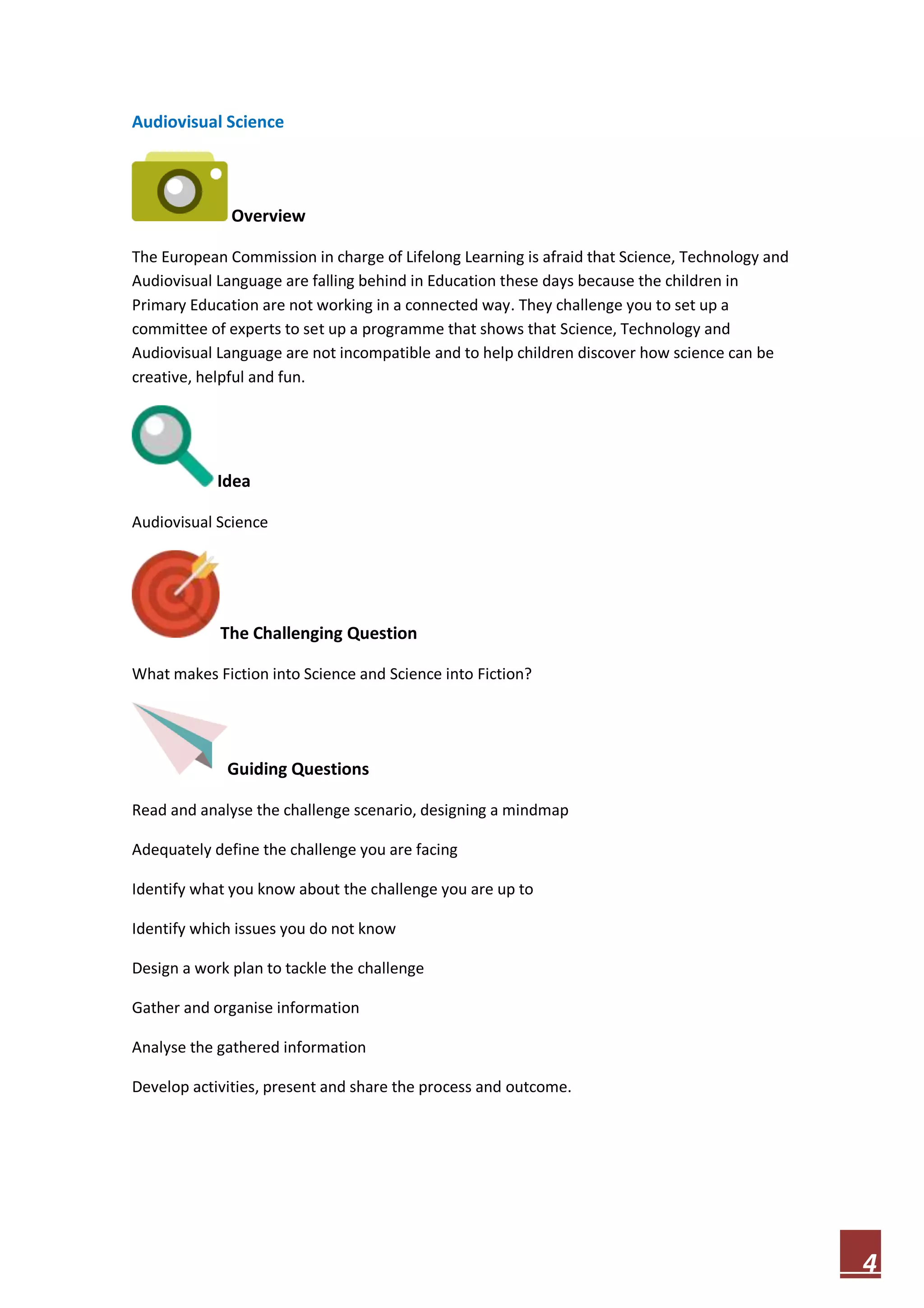 Audiovisual Science

Overview
The European Commission in charge of Lifelong Learning is afraid that Science, Technology and
Audiovisual Language are falling behind in Education these days because the children in
Primary Education are not working in a connected way. They challenge you to set up a
committee of experts to set up a programme that shows that Science, Technology and
Audiovisual Language are not incompatible and to help children discover how science can be
creative, helpful and fun.

Idea
Audiovisual Science

The Challenging Question
What makes Fiction into Science and Science into Fiction?

Guiding Questions
Read and analyse the challenge scenario, designing a mindmap
Adequately define the challenge you are facing
Identify what you know about the challenge you are up to
Identify which issues you do not know
Design a work plan to tackle the challenge
Gather and organise information
Analyse the gathered information
Develop activities, present and share the process and outcome.

4

 