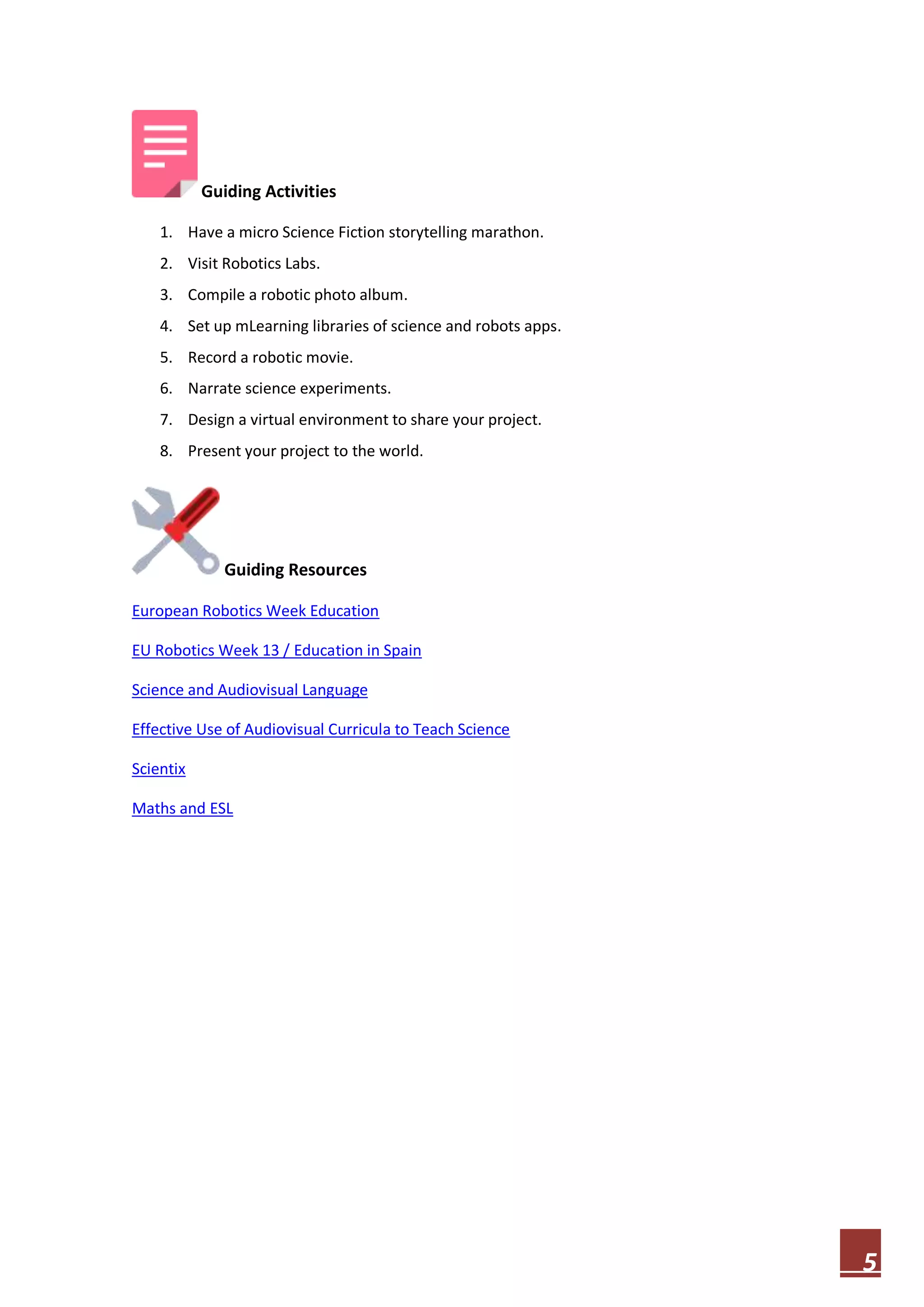 Guiding Activities
1. Have a micro Science Fiction storytelling marathon.
2. Visit Robotics Labs.
3. Compile a robotic photo album.
4. Set up mLearning libraries of science and robots apps.
5. Record a robotic movie.
6. Narrate science experiments.
7. Design a virtual environment to share your project.
8. Present your project to the world.

Guiding Resources
European Robotics Week Education
EU Robotics Week 13 / Education in Spain
Science and Audiovisual Language
Effective Use of Audiovisual Curricula to Teach Science
Scientix
Maths and ESL

5

 