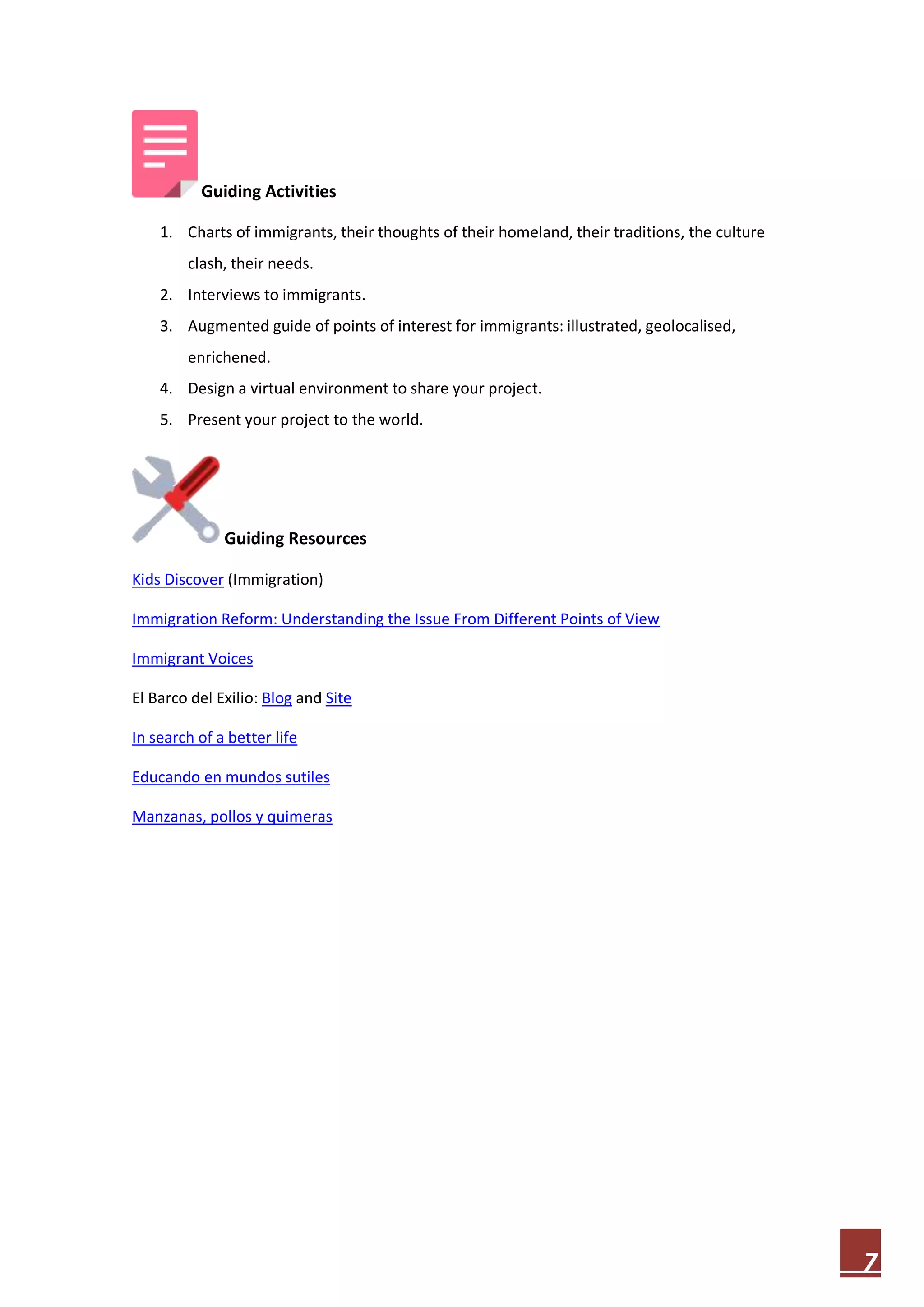 Guiding Activities
1. Charts of immigrants, their thoughts of their homeland, their traditions, the culture
clash, their needs.
2. Interviews to immigrants.
3. Augmented guide of points of interest for immigrants: illustrated, geolocalised,
enrichened.
4. Design a virtual environment to share your project.
5. Present your project to the world.

Guiding Resources
Kids Discover (Immigration)
Immigration Reform: Understanding the Issue From Different Points of View
Immigrant Voices
El Barco del Exilio: Blog and Site
In search of a better life
Educando en mundos sutiles
Manzanas, pollos y quimeras

7

 