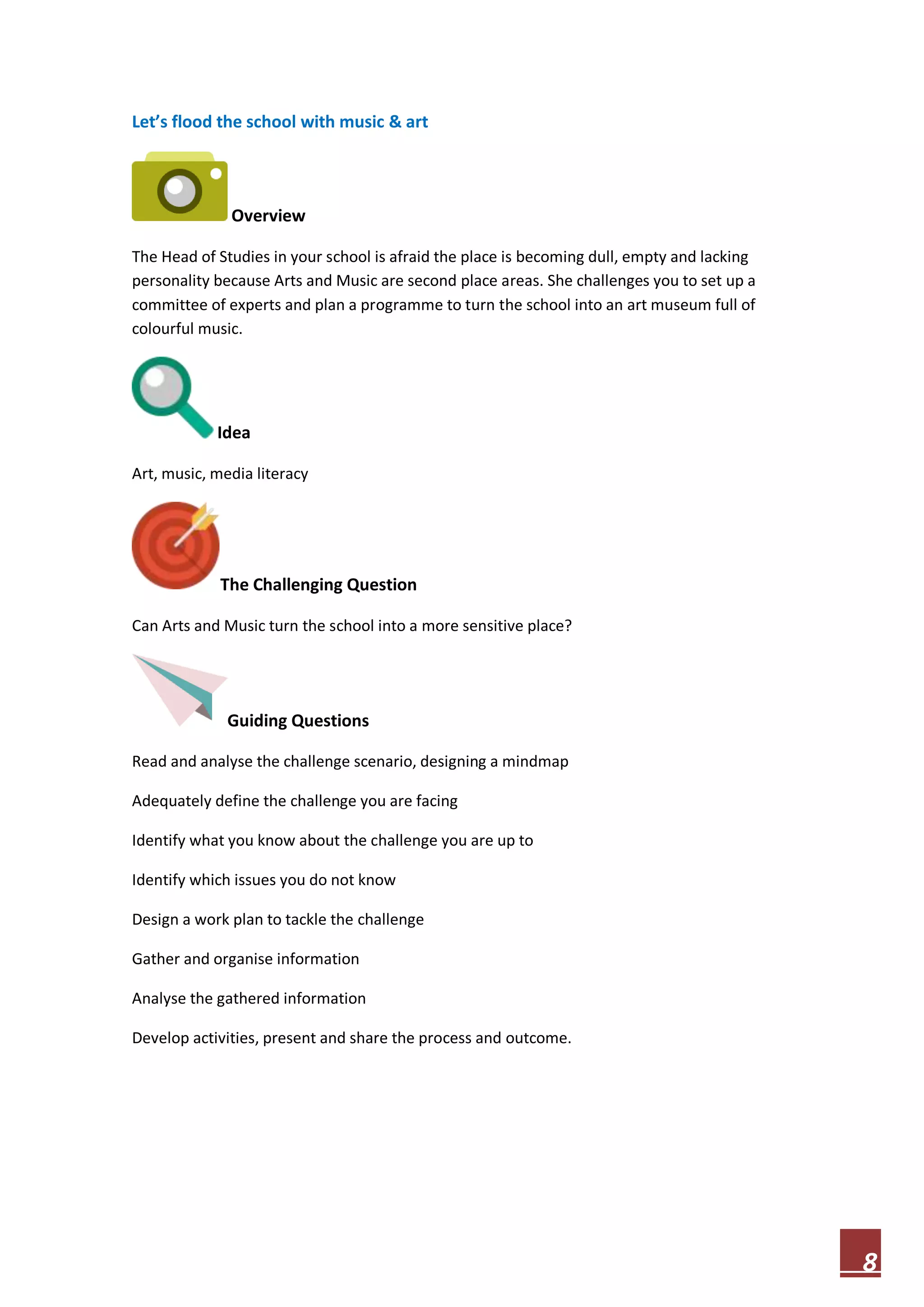 Let’s flood the school with music & art

Overview
The Head of Studies in your school is afraid the place is becoming dull, empty and lacking
personality because Arts and Music are second place areas. She challenges you to set up a
committee of experts and plan a programme to turn the school into an art museum full of
colourful music.

Idea
Art, music, media literacy

The Challenging Question
Can Arts and Music turn the school into a more sensitive place?

Guiding Questions
Read and analyse the challenge scenario, designing a mindmap
Adequately define the challenge you are facing
Identify what you know about the challenge you are up to
Identify which issues you do not know
Design a work plan to tackle the challenge
Gather and organise information
Analyse the gathered information
Develop activities, present and share the process and outcome.

8

 