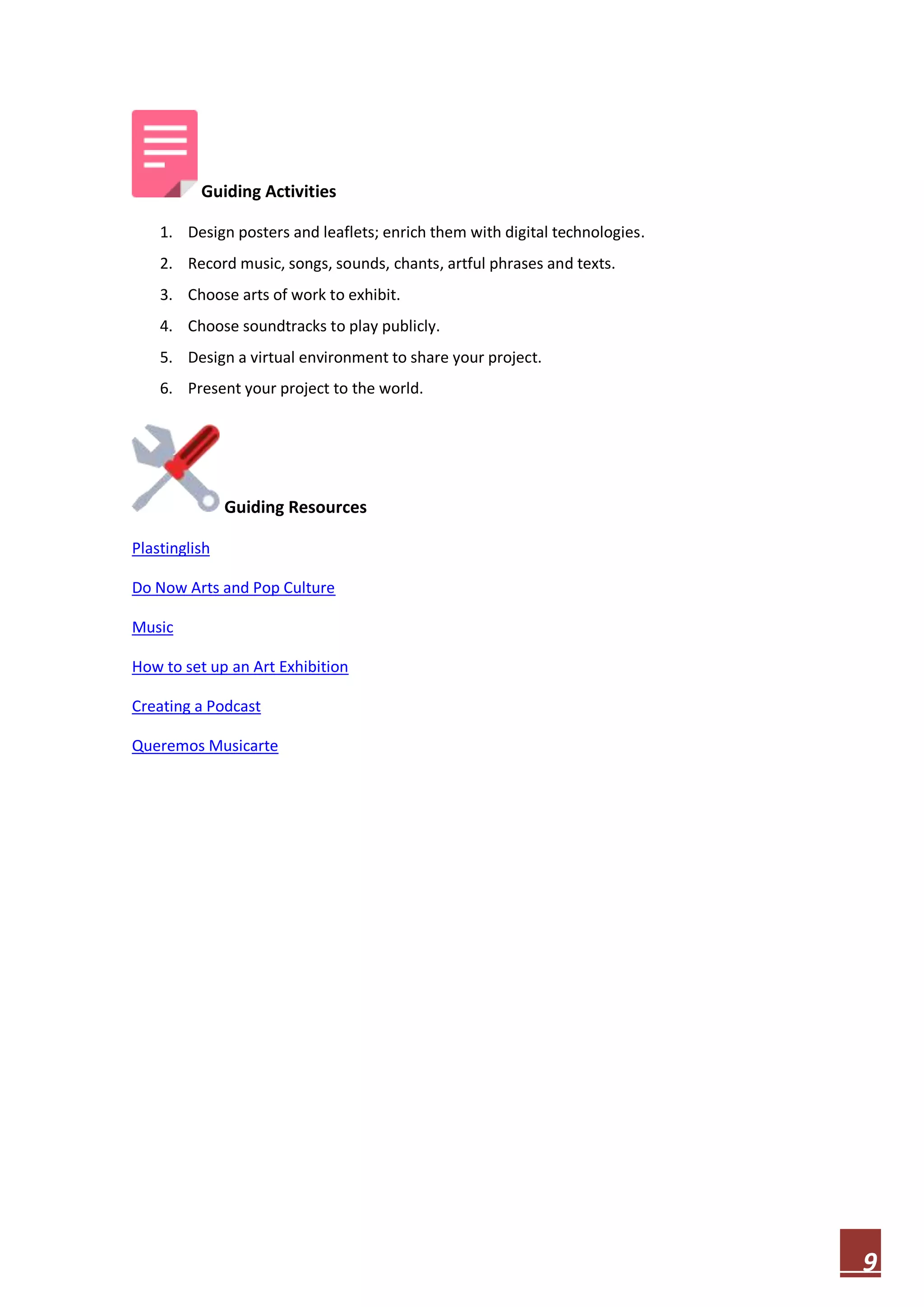 Guiding Activities
1. Design posters and leaflets; enrich them with digital technologies.
2. Record music, songs, sounds, chants, artful phrases and texts.
3. Choose arts of work to exhibit.
4. Choose soundtracks to play publicly.
5. Design a virtual environment to share your project.
6. Present your project to the world.

Guiding Resources
Plastinglish
Do Now Arts and Pop Culture
Music
How to set up an Art Exhibition
Creating a Podcast
Queremos Musicarte

9

 