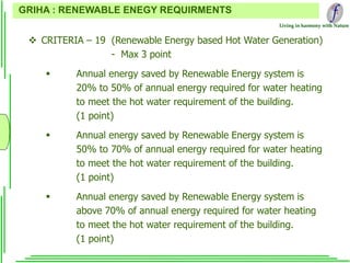 Living in harmony with Nature
 CRITERIA – 19 (Renewable Energy based Hot Water Generation)
- Max 3 point
 Annual energy saved by Renewable Energy system is
20% to 50% of annual energy required for water heating
to meet the hot water requirement of the building.
(1 point)
 Annual energy saved by Renewable Energy system is
50% to 70% of annual energy required for water heating
to meet the hot water requirement of the building.
(1 point)
 Annual energy saved by Renewable Energy system is
above 70% of annual energy required for water heating
to meet the hot water requirement of the building.
(1 point)
GRIHA : RENEWABLE ENEGY REQUIRMENTS
 