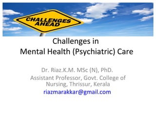 Challenges in
Mental Health (Psychiatric) Care
Dr. Riaz.K.M. MSc (N), PhD.
Assistant Professor, Govt. College of
Nursing, Thrissur, Kerala
riazmarakkar@gmail.com
 