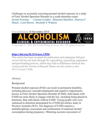 Challenges in accurately assessing prenatal alcohol exposure in a study
of Fetal Alcohol Spectrum Disorder in a youth detention center.
Jacinta Freeman , Carmen Condon , Sharynne Hamilton , Raewyn C
Mutch , Carol Bower , Rochelle E Watkins
First published: 14 November 2018
Copyright © 1999-2018 John Wiley & Sons, Inc. All rights reserved
https://doi.org/10.1111/acer.13926
This article has been accepted for publication and undergone full peer
review but has not been through the copyediting, typesetting, pagination
and proofreading process, which may lead to differences between this
version and the Version of Record. Please cite this article as doi:
10.1111/acer.13926
Abstract
Background
Prenatal alcohol exposure (PAE) can result in permanent disability,
including physical, neurodevelopmental and cognitive impairments,
known as Fetal Alcohol Spectrum Disorder (FASD). Individuals with
FASD are more likely to engage with the law, including being placed in
detention, than individuals without FASD. Young people who were
sentenced to detention participated in a FASD prevalence study in
Western Australia (WA). The diagnosis of FASD requires a
multidisciplinary assessment and confirmation of maternal alcohol
consumption during pregnancy. Obtaining accurate assessment of
 