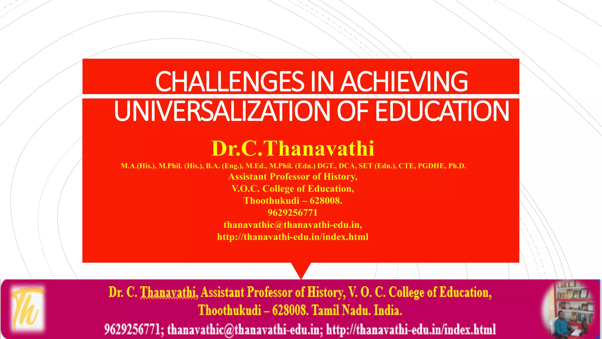 CHALLENGESINACHIEVING
UNIVERSALIZATIONOFEDUCATION
Dr.C.Thanavathi
M.A.(His.), M.Phil. (His.), B.A. (Eng.), M.Ed., M.Phil. (Edn.) DGT., DCA, SET (Edn.), CTE, PGDHE, Ph.D.
Assistant Professor of History,
V.O.C. College of Education,
Thoothukudi – 628008.
9629256771
thanavathic@thanavathi-edu.in,
http://thanavathi-edu.in/index.html
 