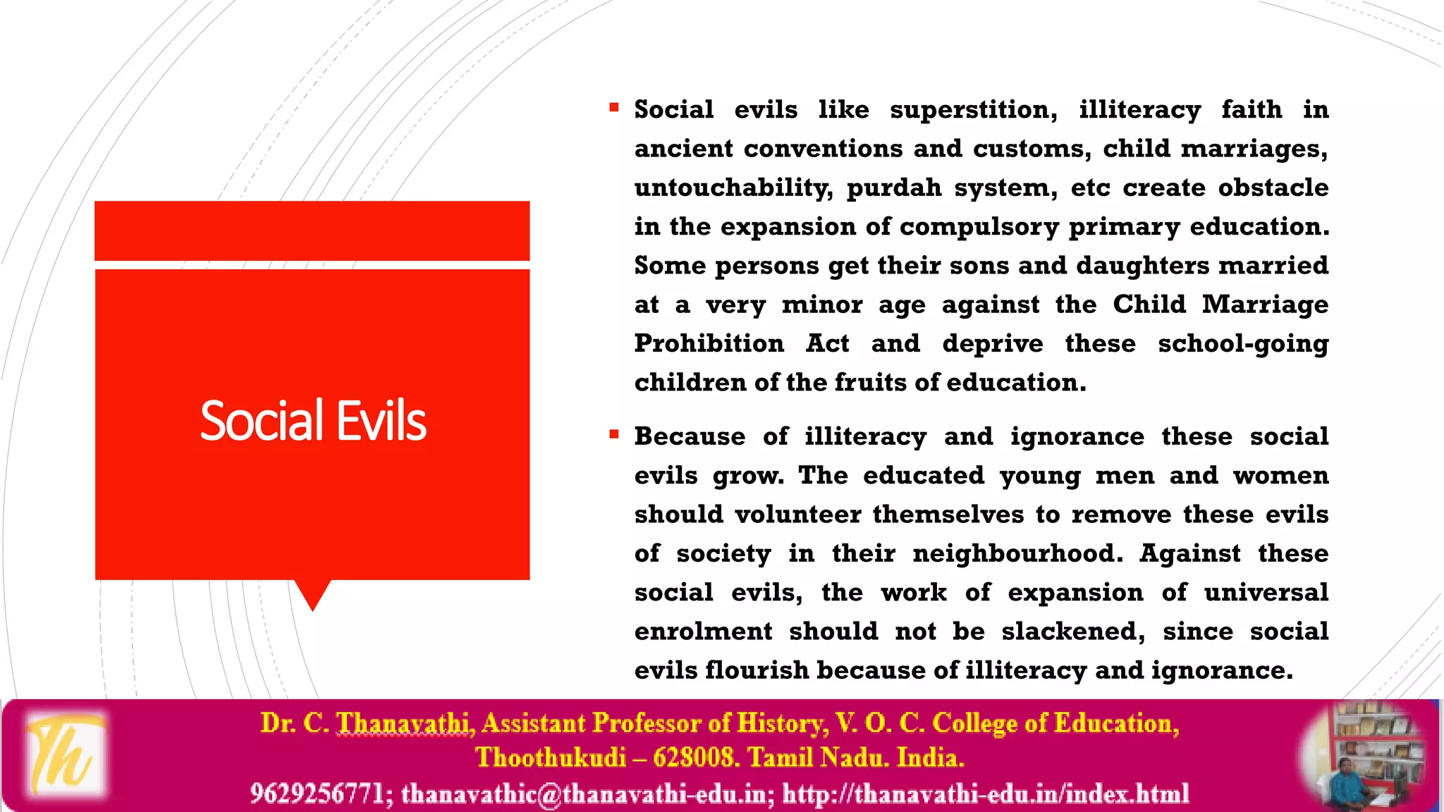SocialEvils
 Social evils like superstition, illiteracy faith in
ancient conventions and customs, child marriages,
untouchability, purdah system, etc create obstacle
in the expansion of compulsory primary education.
Some persons get their sons and daughters married
at a very minor age against the Child Marriage
Prohibition Act and deprive these school-going
children of the fruits of education.
 Because of illiteracy and ignorance these social
evils grow. The educated young men and women
should volunteer themselves to remove these evils
of society in their neighbourhood. Against these
social evils, the work of expansion of universal
enrolment should not be slackened, since social
evils flourish because of illiteracy and ignorance.
 