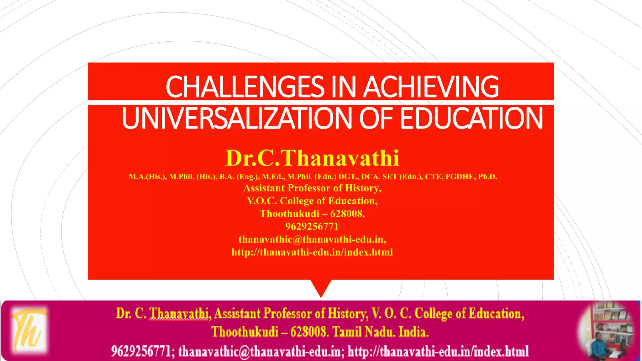 CHALLENGESINACHIEVING
UNIVERSALIZATIONOFEDUCATION
Dr.C.Thanavathi
M.A.(His.), M.Phil. (His.), B.A. (Eng.), M.Ed., M.Phil. (Edn.) DGT., DCA, SET (Edn.), CTE, PGDHE, Ph.D.
Assistant Professor of History,
V.O.C. College of Education,
Thoothukudi – 628008.
9629256771
thanavathic@thanavathi-edu.in,
http://thanavathi-edu.in/index.html
 