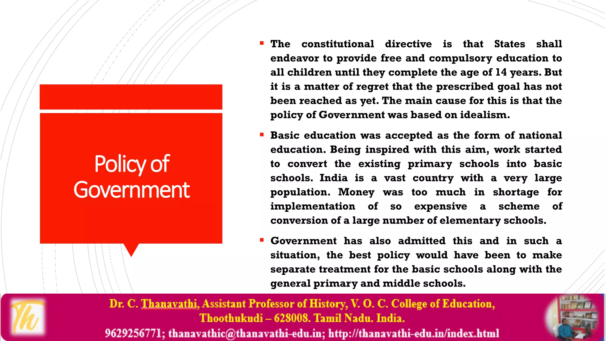 Policyof
Government
 The constitutional directive is that States shall
endeavor to provide free and compulsory education to
all children until they complete the age of 14 years. But
it is a matter of regret that the prescribed goal has not
been reached as yet. The main cause for this is that the
policy of Government was based on idealism.
 Basic education was accepted as the form of national
education. Being inspired with this aim, work started
to convert the existing primary schools into basic
schools. India is a vast country with a very large
population. Money was too much in shortage for
implementation of so expensive a scheme of
conversion of a large number of elementary schools.
 Government has also admitted this and in such a
situation, the best policy would have been to make
separate treatment for the basic schools along with the
general primary and middle schools.
 