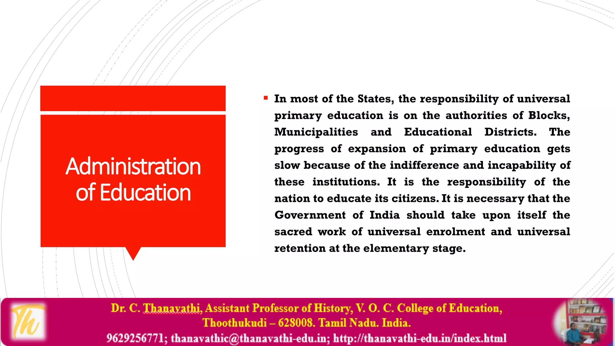 Administration
ofEducation
 In most of the States, the responsibility of universal
primary education is on the authorities of Blocks,
Municipalities and Educational Districts. The
progress of expansion of primary education gets
slow because of the indifference and incapability of
these institutions. It is the responsibility of the
nation to educate its citizens. It is necessary that the
Government of India should take upon itself the
sacred work of universal enrolment and universal
retention at the elementary stage.
 