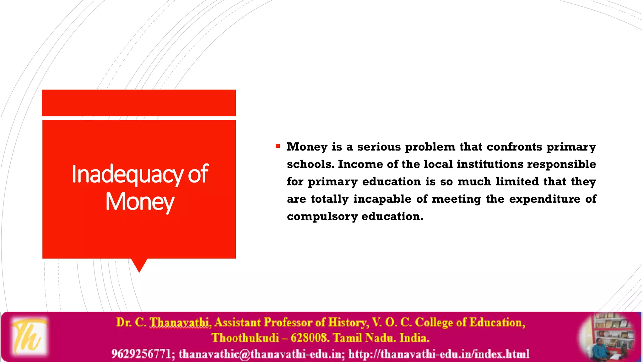 Inadequacyof
Money
 Money is a serious problem that confronts primary
schools. Income of the local institutions responsible
for primary education is so much limited that they
are totally incapable of meeting the expenditure of
compulsory education.
 