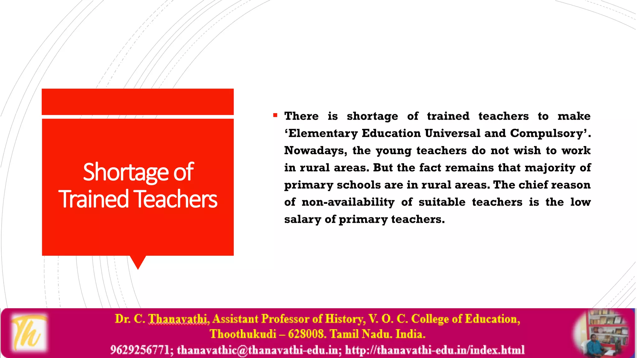 Shortageof
TrainedTeachers
 There is shortage of trained teachers to make
‘Elementary Education Universal and Compulsory’.
Nowadays, the young teachers do not wish to work
in rural areas. But the fact remains that majority of
primary schools are in rural areas. The chief reason
of non-availability of suitable teachers is the low
salary of primary teachers.
 