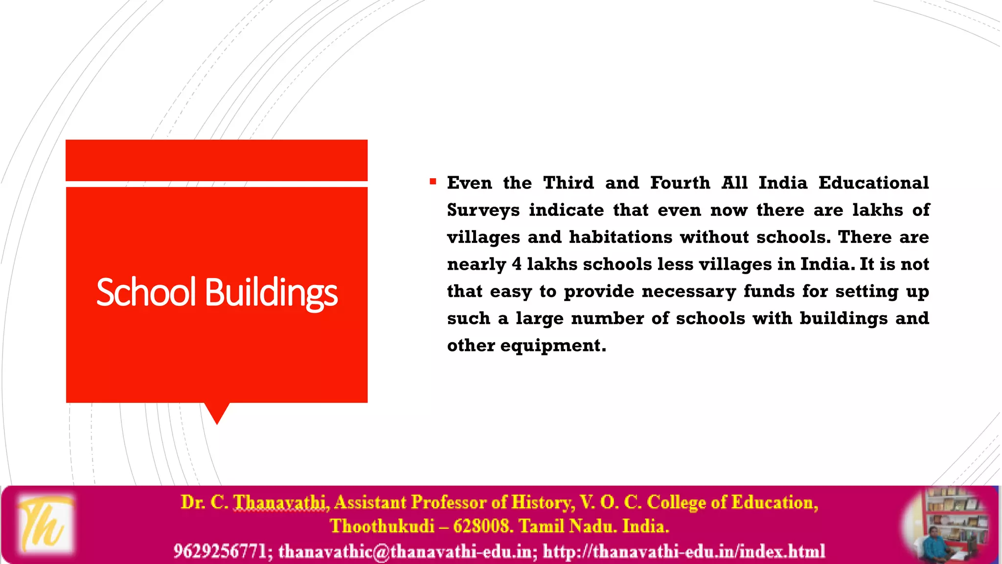 SchoolBuildings
 Even the Third and Fourth All India Educational
Surveys indicate that even now there are lakhs of
villages and habitations without schools. There are
nearly 4 lakhs schools less villages in India. It is not
that easy to provide necessary funds for setting up
such a large number of schools with buildings and
other equipment.
 