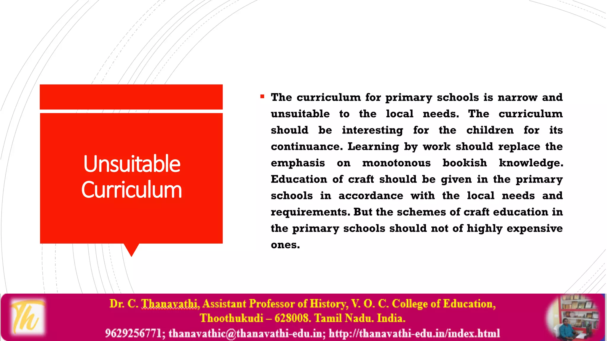 Unsuitable
Curriculum
 The curriculum for primary schools is narrow and
unsuitable to the local needs. The curriculum
should be interesting for the children for its
continuance. Learning by work should replace the
emphasis on monotonous bookish knowledge.
Education of craft should be given in the primary
schools in accordance with the local needs and
requirements. But the schemes of craft education in
the primary schools should not of highly expensive
ones.
 