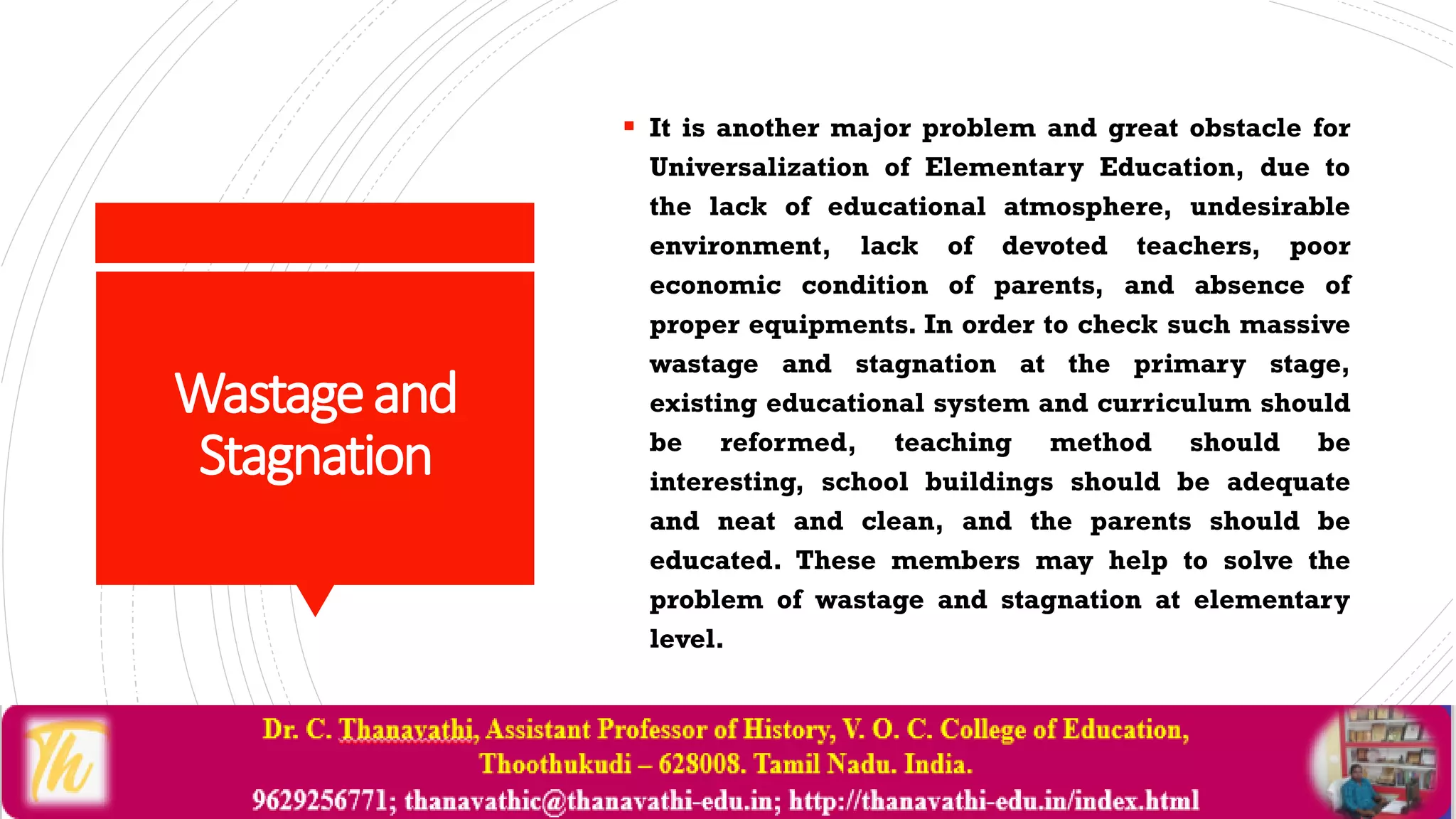 Wastageand
Stagnation
 It is another major problem and great obstacle for
Universalization of Elementary Education, due to
the lack of educational atmosphere, undesirable
environment, lack of devoted teachers, poor
economic condition of parents, and absence of
proper equipments. In order to check such massive
wastage and stagnation at the primary stage,
existing educational system and curriculum should
be reformed, teaching method should be
interesting, school buildings should be adequate
and neat and clean, and the parents should be
educated. These members may help to solve the
problem of wastage and stagnation at elementary
level.
 