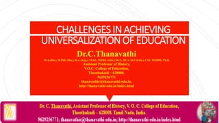CHALLENGESINACHIEVING
UNIVERSALIZATIONOFEDUCATION
Dr.C.Thanavathi
M.A.(His.), M.Phil. (His.), B.A. (Eng.), M.Ed., M.Phil. (Edn.) DGT., DCA, SET (Edn.), CTE, PGDHE, Ph.D.
Assistant Professor of History,
V.O.C. College of Education,
Thoothukudi – 628008.
9629256771
thanavathic@thanavathi-edu.in,
http://thanavathi-edu.in/index.html
 