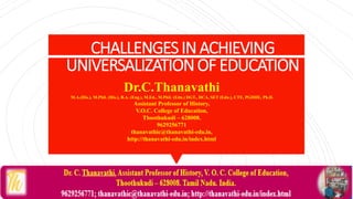 CHALLENGESINACHIEVING
UNIVERSALIZATIONOFEDUCATION
Dr.C.Thanavathi
M.A.(His.), M.Phil. (His.), B.A. (Eng.), M.Ed., M.Phil. (Edn.) DGT., DCA, SET (Edn.), CTE, PGDHE, Ph.D.
Assistant Professor of History,
V.O.C. College of Education,
Thoothukudi – 628008.
9629256771
thanavathic@thanavathi-edu.in,
http://thanavathi-edu.in/index.html
 