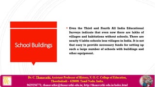 SchoolBuildings
 Even the Third and Fourth All India Educational
Surveys indicate that even now there are lakhs of
villages and habitations without schools. There are
nearly 4 lakhs schools less villages in India. It is not
that easy to provide necessary funds for setting up
such a large number of schools with buildings and
other equipment.
 