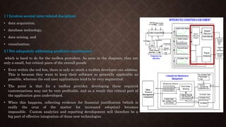 1 ) Involves several inter-related disciplines:
• data acquisition,
• database technology,
• data mining, and
• visualization.
2 ) Not adequately addressing predictive maintenance -
which is hard to do for the toolbox providers. As seen in the diagram, they are
only a small, but critical piece of the overall puzzle
• Even within the red box, there is only so much a toolbox developer can address.
This is because they want to keep their software as generally applicable as
possible, whereas the end user applications tend to be very segmented.
• The point is that for a toolbox provider, developing these required
customizations may not be very profitable, and as a result this critical part of
the application goes undeveloped.
• When this happens, collecting evidence for financial justification (which is
really the crux of the matter for increased adoption) becomes
impossible. Custom analytics and reporting development will therefore be a
big part of effective integration of these new technologies.
 