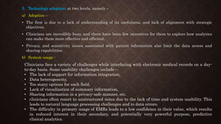 3. Technology adoption: at two levels, namely –
a) Adoption –
• The first is due to a lack of understanding of its usefulness, and lack of alignment with strategic
objectives.
• Clinicians are incredibly busy, and there have been few incentives for them to explore how analytics
can make them more effective and efficient.
• Privacy, and sensitivity issues associated with patient information also limit the data access and
sharing capabilities.
b) System usage -
Clinicians face a variety of challenges while interfacing with electronic medical records on a day-
to-day basis. Some usability challenges include –
• The lack of support for information integration,
• Data heterogeneity,
• Too many options for each field,
• Lack of visualization of summary information,
• Sharing information in a privacy-safe manner, etc.
• clinicians often resort to unstructured notes due to the lack of time and system usability. This
leads to natural language processing challenges and to data errors.
• The difficulty in primary usage of EMRs leads to a low confidence in their value, which results
in reduced interest in their secondary, and potentially very powerful purpose, predictive
clinical analytics.
 