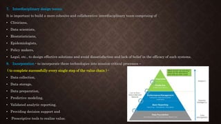 7. Interdisciplinary design teams:
It is important to build a more cohesive and collaborative interdisciplinary team comprising of
• Clinicians,
• Data scientists,
• Biostatisticians,
• Epidemiologists,
• Policy makers,
• Legal, etc., to design effective solutions and avoid dissatisfaction and lack of belief in the efficacy of such systems.
8. Incorporation - to incorporate these technologies into mission critical processes –
( to complete successfully every single step of the value chain ) -
• Data collection,
• Data storage,
• Data preparation,
• Predictive modeling,
• Validated analytic reporting,
• Providing decision support and
• Prescriptive tools to realize value.
 