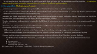 • The data may be there, the technologies to do useful things with those data exist ,but the two cannot readily be connected. ( It is generally
acknowledged that data preparation consumes about 90% or more of the effort in analytic projects.)
10. Non updated Data (The health status of patients ) -
• After discharge may not be available unless patients fill out functional status surveys at specified intervals.
• Also, the follow-up on most patients after discharge or between office visits is limited or nonexistent. As a result, only the data generated in the
EHR during a visit or an episode of care may be available.
• Diagnoses, lab values, medications, and vital signs from these encounters appear in a data warehouse, but they don’t reflect the time period
between visits, which would show how the patient fared between visits or episodes.
• Even the episodic data are frequently not structured in the EHR, partly because some providers don’t enter them in the ubiquitous pull-down
check boxes.
• Paid claims data, always include diagnostic and treatment codes. Moreover, claims data show the services and prescriptions that patients
received from providers outside an organization or network.
 But claims have a built-in lag time, so they’re not very good for predicting what might happen in the near future.
 Furthermore, claims are not precise enough to describe in detail what has been done for the patient in various care settings.
• For most analytic purposes, organizations rely on a combination of clinical and claims data, if they have access to the latter.
BUT TO MAKE THE BEST USE OF PREDICTIVE ANALYTICS, HEALTHCARE ORGANIZATIONS MUST BUILD DATA WAREHOUSES CAPABLE
OF
 AGGREGATING,
 NORMALIZING AND
 CLEANING UP THIS DATA AND
 PRESENTING IT IN A FORMAT THAT IS EASY TO USE IN REPORT GENERATION.
 
