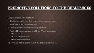 PREDICTIVE SOLUTIONS TO THE CHALLENGES
Companies must first be able to-
• Find technologies that deliver good decision support, and
• Know how to use them effectively.
• Training staff with advanced analytics skills.
• Finally, IT executives need to address IT shortcomings in -
infrastructure
 data integration and
quality management
for advanced BI techniques to gain mainstream acceptance.
 