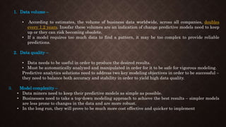 1. Data volume –
• According to estimates, the volume of business data worldwide, across all companies, doubles
every 1.2 years. Insofar these volumes are an indication of change predictive models need to keep
up or they can risk becoming obsolete.
• If a model requires too much data to find a pattern, it may be too complex to provide reliable
predictions.
2. Data quality –
• Data needs to be useful in order to produce the desired results.
• Must be automatically analyzed and manipulated in order for it to be safe for vigorous modeling.
Predictive analytics solutions need to address two key modeling objectives in order to be successful –
they need to balance both accuracy and stability in order to yield high data quality.
3. Model complexity –
• Data miners need to keep their predictive models as simple as possible.
• Businesses need to take a top-down modeling approach to achieve the best results – simpler models
are less prone to changes in the data and are more robust.
• In the long run, they will prove to be much more cost effective and quicker to implement
 