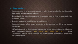 4. Model usability –
• Businesses need to be able to use models in order for them to be effective. Otherwise
data mining is just an expensive hobby.
• The end goal, the desired improvement in outcomes, must be clear in one’s mind when
developing models.
• This goes back to the model factory, versus laboratory.
• Businesses cannot afford scarce resources to do anything but delivering actional
intelligence.
• IDC estimates that by 2020,business transactions on the internet, business-to-business
and business-to-consumer, will reach 450 billion per day. Those
transactions demand better decisions and many of those decisions will require high
quality predictions.
 