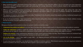 3. How does this affect you?
• Many businesses report a disconnect between their desire to capitalize on data and their ability to do so. It becomes even more imperative
for business and IT to develop a joint model and terminology for valuing information, which is directly linked to the organization’s key
performance indicators.
• Efficient analytics-enabled business processing can help boost revenues, reduce risks and increase agility. But getting this right often
demands that traditional IT and operational roles, structures and culture adapt to a new way of working, through the introduction of
specialist positions, such as data scientists.
• The adoption of analytics also brings with it new risks. Traditional levels of comfort around data quality, privacy, intellectual property and
reputation management must evolve.
• In an era of consumerization , those organizations able to monitor and predict customer behavior and preferences closely, without crossing
the line on privacy, can gain significant advantage.
4. What’s the fix?
Bringing technology-driven analytics to bear on a project involves several key steps:
• Understand the problem and address it in a way that it becomes clear which insights need to be discovered through predictive analytics.
• Collect the information needed to tackle the problem. This demands an analysis of which data is most needed, what is already available
and where any key gaps lie, along with an assessment of data quality and a sense of where missing data might be sourced.
• Perform the analytics, using mathematical algorithms to help uncover patterns within the data. These findings need to be translated back
to the business problem to help interpret the outcomes in the most useful context.
• Act on the findings — even if they imply a major shift — by adapting processes and behaviors to capitalize fully on the transformative
potential of predictive analytics.
• As such steps become embedded , one should develop a portfolio of analytics projects. With limited resources, the most important initiatives
need to be pushed to the front, charting the likely impacts a given project might have.
 