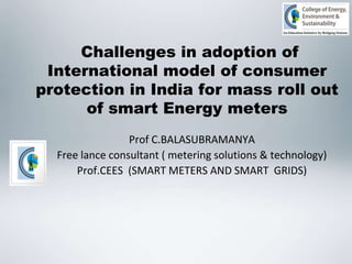 Challenges in adoption of
International model of consumer
protection in India for mass roll out
of smart Energy meters
Prof C.BALASUBRAMANYA
Free lance consultant ( metering solutions & technology)
Prof.CEES (SMART METERS AND SMART GRIDS)

 