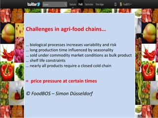 Challenges in agri-food chains…  … biological processes increases variability and risk … long production time influenced by seasonality  … sold under commodity market conditions as bulk product … shelf life constraints  … nearly all products require a closed cold chain =  price pressure at certain times © FoodBOS – Simon Düsseldorf  