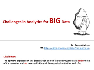 Challenges in Analytics for BIGData
Dr. Prasant Misra
W: https://sites.google.com/site/prasantmisra
Disclaimer:
The opinions expressed in this presentation and on the following slides are solely those
of the presenter and not necessarily those of the organization that he works for.
 