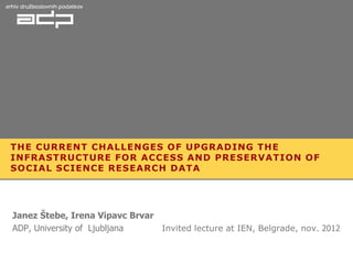 THE CURRENT CHALLENGES OF UPGRADING THE
INFRASTRUCTURE FOR ACCESS AND PRESERVATION OF
SOCIAL SCIENCE RESEARCH DATA




Janez Štebe, Irena Vipavc Brvar
ADP, University of Ljubljana    Invited lecture at IEN, Belgrade, nov. 2012
 