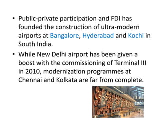 • Public-private participation and FDI has
founded the construction of ultra-modern
airports at Bangalore, Hyderabad and Kochi in
South India.
• While New Delhi airport has been given a
boost with the commissioning of Terminal III
in 2010, modernization programmes at
Chennai and Kolkata are far from complete.
 